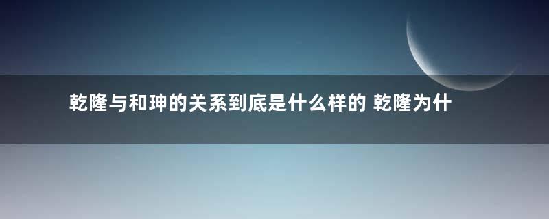 乾隆与和珅的关系到底是什么样的 乾隆为什么不杀这个贪官